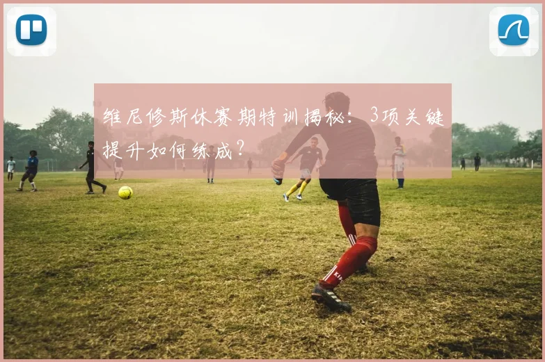 维尼修斯休赛期特训揭秘:3项关键提升如何练成?