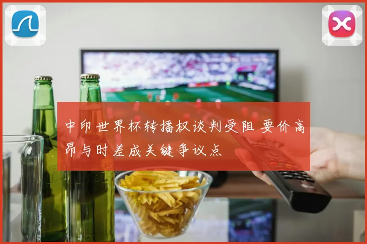中印世界杯转播权谈判受阻 要价高昂与时差成关键争议点