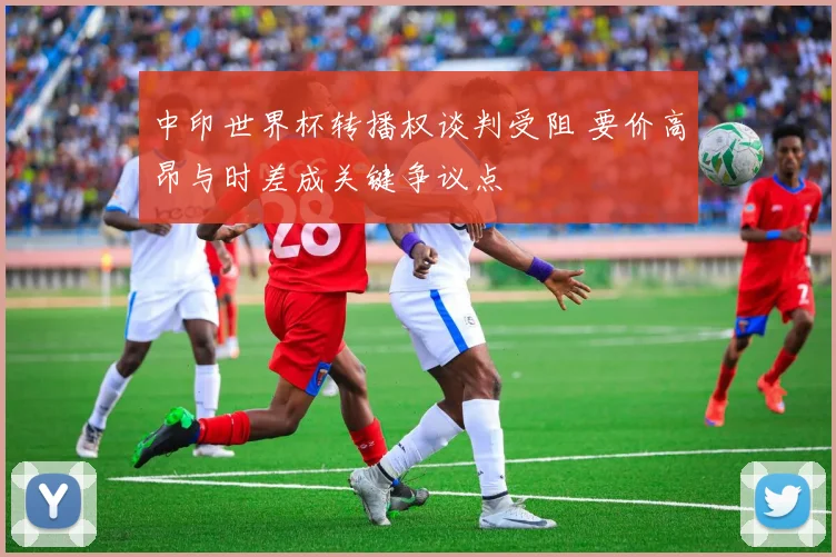 中印世界杯转播权谈判受阻 要价高昂与时差成关键争议点