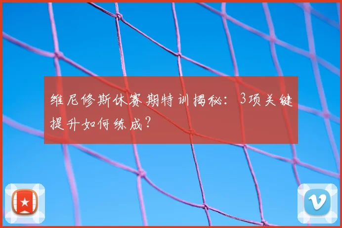维尼修斯休赛期特训揭秘:3项关键提升如何练成?