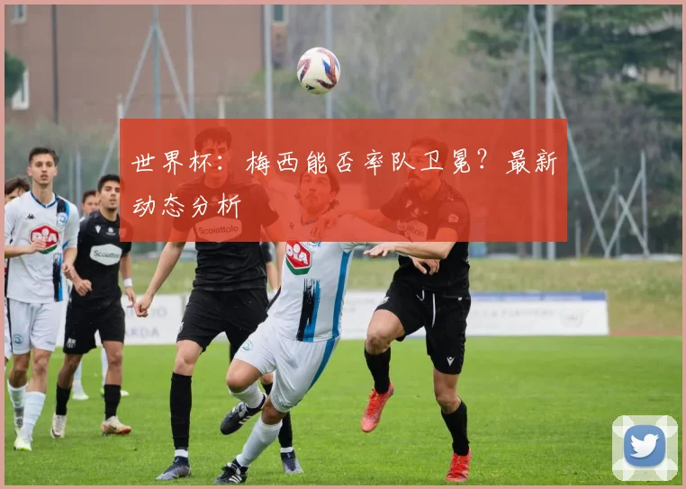 世界杯：梅西能否率队卫冕？最新动态分析