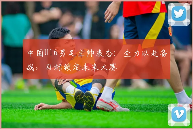 中国U16男足主帅表态：全力以赴备战，目标锁定未来大赛
