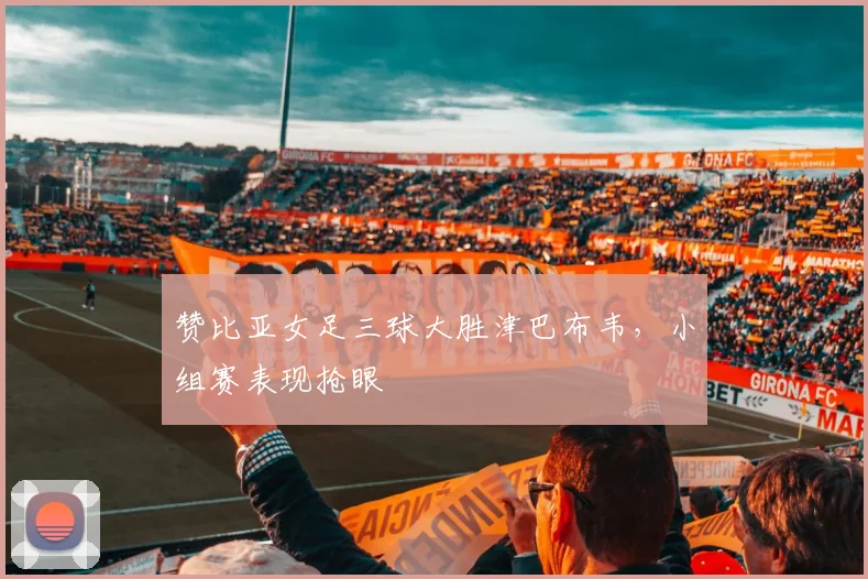 赞比亚女足三球大胜津巴布韦，小组赛表现抢眼
