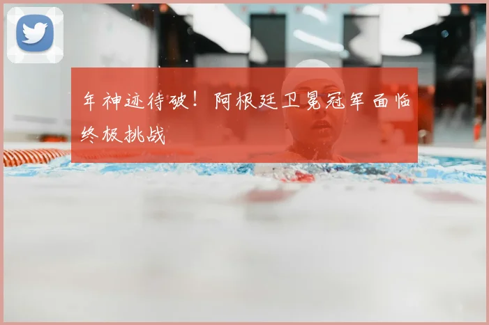 年神迹待破！阿根廷卫冕冠军面临终极挑战
