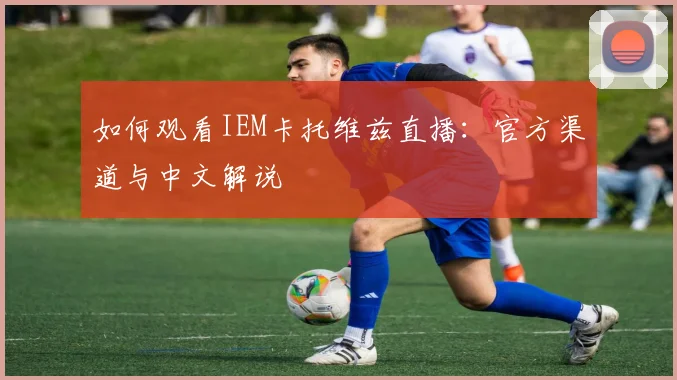 如何观看IEM卡托维兹直播：官方渠道与中文解说