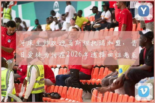 河床主帅欢迎马斯坦托诺加盟,昔日爱徒为何在2026年选择回归老东家?