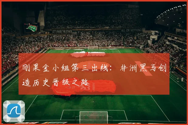 刚果金小组第三出线：非洲黑马创造历史晋级之路