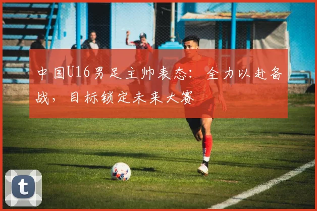 中国U16男足主帅表态：全力以赴备战，目标锁定未来大赛