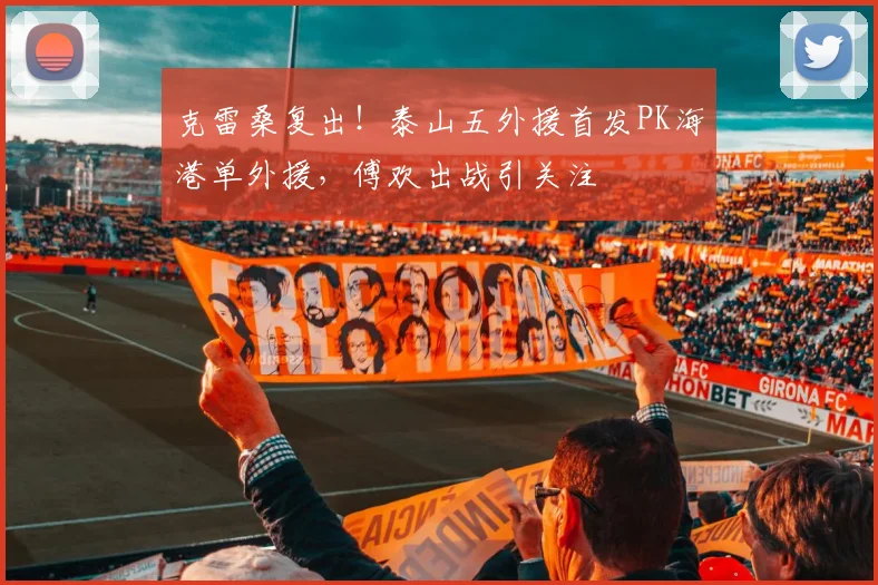 克雷桑复出！泰山五外援首发PK海港单外援，傅欢出战引关注