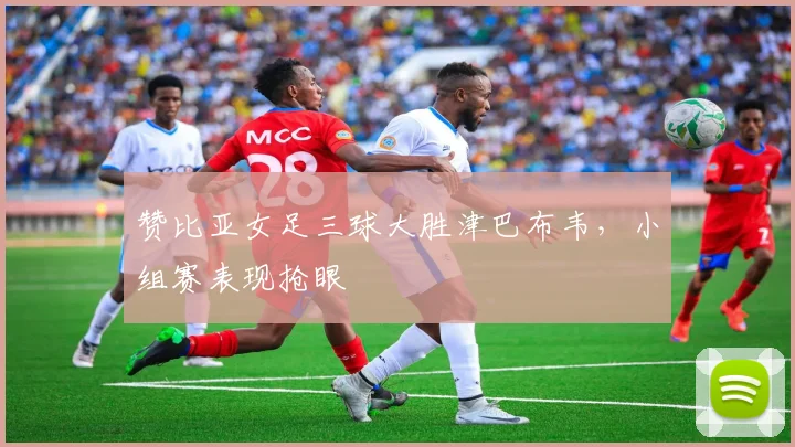 赞比亚女足三球大胜津巴布韦,小组赛表现抢眼